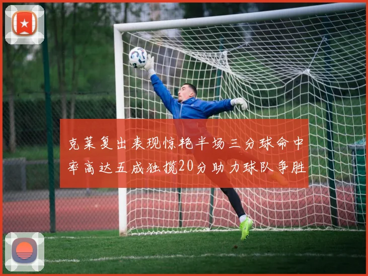 克莱复出表现惊艳半场三分球命中率高达五成独揽20分助力球队争胜