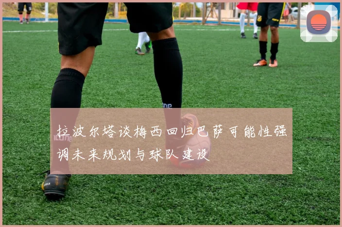 拉波尔塔谈梅西回归巴萨可能性强调未来规划与球队建设