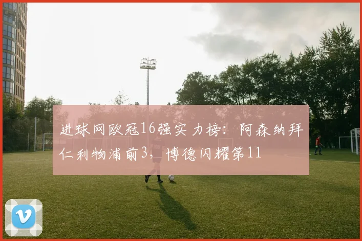 进球网欧冠16强实力榜：阿森纳拜仁利物浦前3，博德闪耀第11
