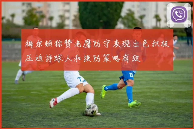 梅尔顿称赞老鹰防守表现出色积极压迫持球人和换防策略有效