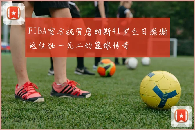 FIBA官方祝贺詹姆斯41岁生日感谢这位独一无二的篮球传奇