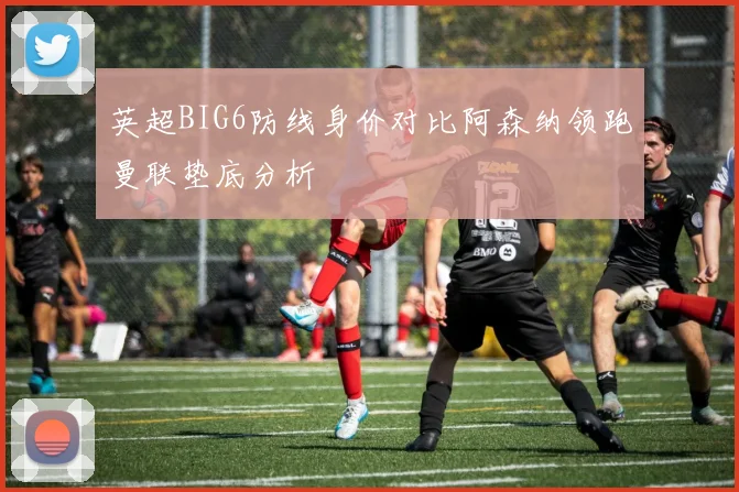 英超BIG6防线身价对比阿森纳领跑曼联垫底分析