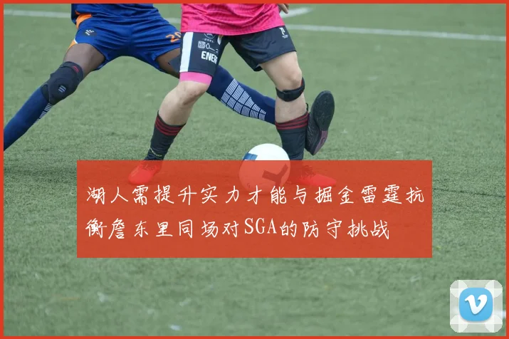 湖人需提升实力才能与掘金雷霆抗衡詹东里同场对SGA的防守挑战