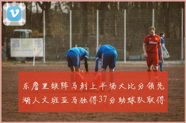 东詹里缺阵马刺上半场大比分领先湖人文班亚马独得37分助球队取得优势