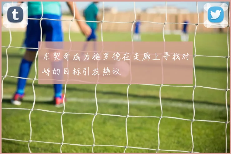 东契奇成为施罗德在走廊上寻找对峙的目标引发热议