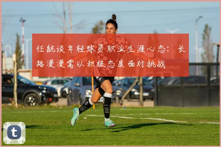 任航谈年轻球员职业生涯心态：长路漫漫需以积极态度面对挑战