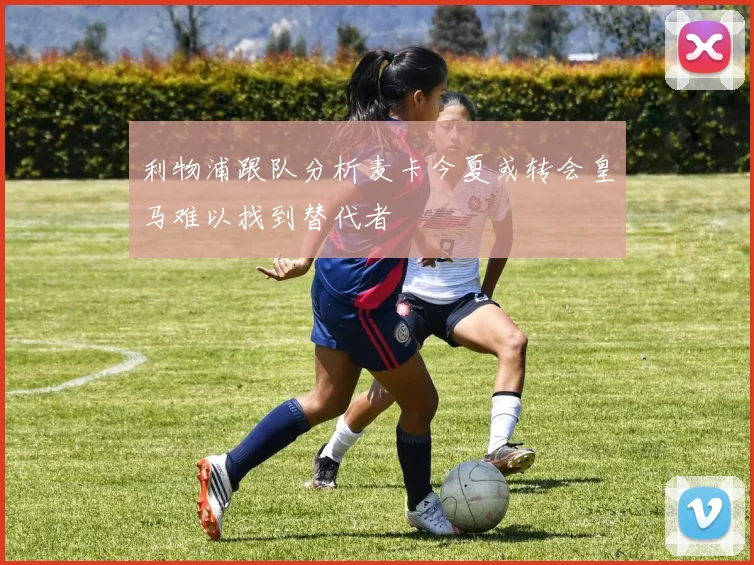 利物浦跟队分析麦卡今夏或转会皇马难以找到替代者