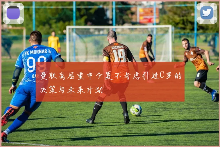 曼联高层重申今夏不考虑引进C罗的决策与未来计划
