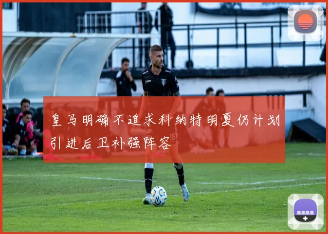 皇马明确不追求科纳特明夏仍计划引进后卫补强阵容
