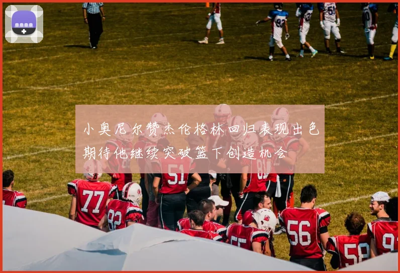 小奥尼尔赞杰伦格林回归表现出色期待他继续突破篮下创造机会
