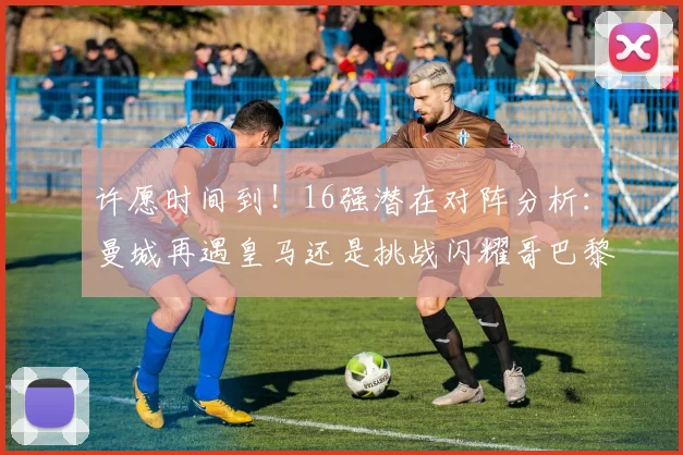 许愿时间到！16强潜在对阵分析：曼城再遇皇马还是挑战闪耀哥巴黎或对决巴萨