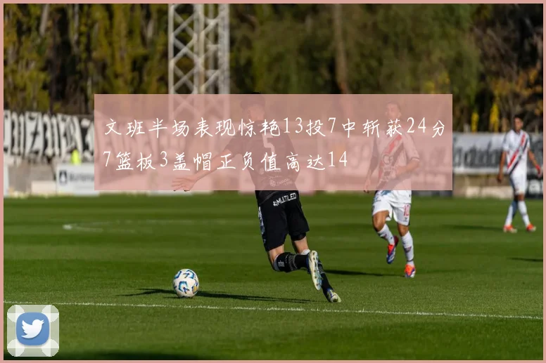 文班半场表现惊艳13投7中斩获24分7篮板3盖帽正负值高达14