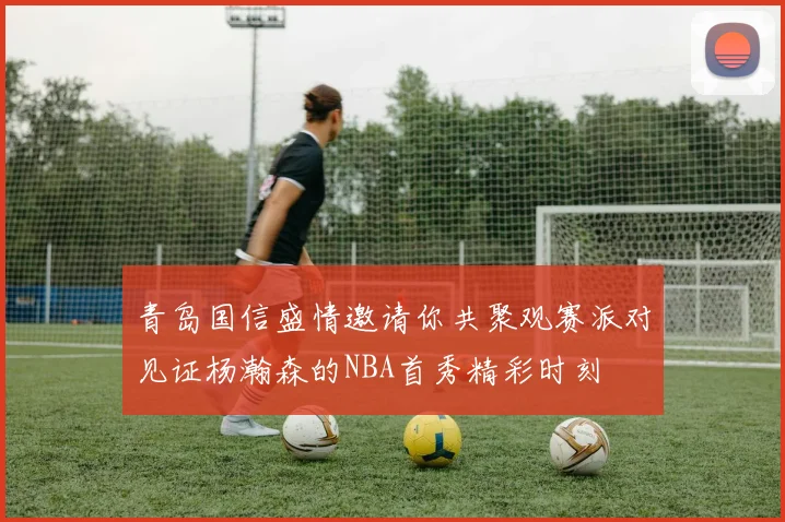 青岛国信盛情邀请你共聚观赛派对见证杨瀚森的NBA首秀精彩时刻