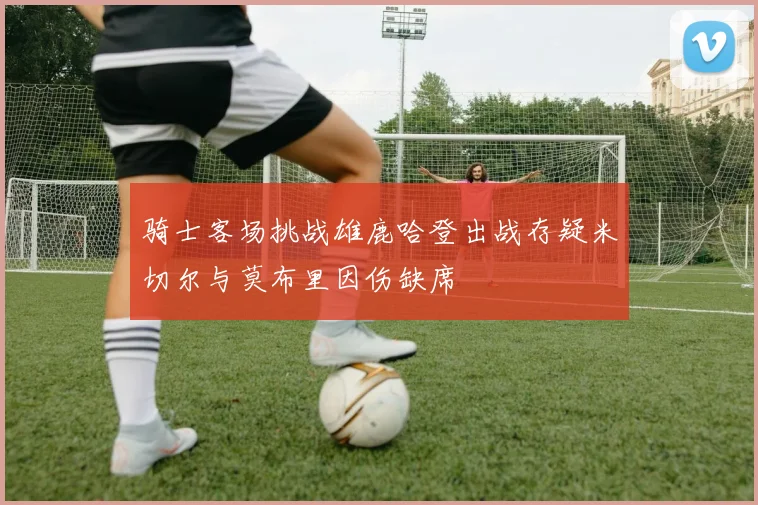 骑士客场挑战雄鹿哈登出战存疑米切尔与莫布里因伤缺席