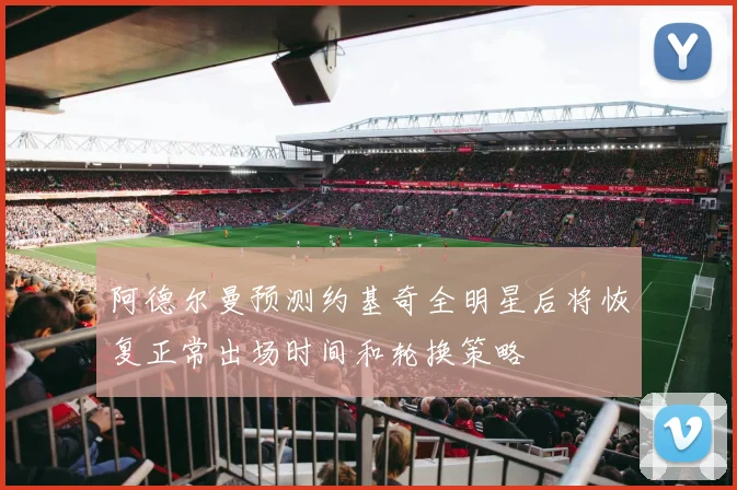 阿德尔曼预测约基奇全明星后将恢复正常出场时间和轮换策略