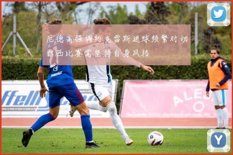 厄德高强调约克雷斯进球频繁对切尔西比赛需坚持自身风格