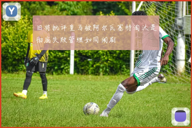 旧将批评皇马被阿尔瓦塞特淘汰是彻底失败管理如同闹剧