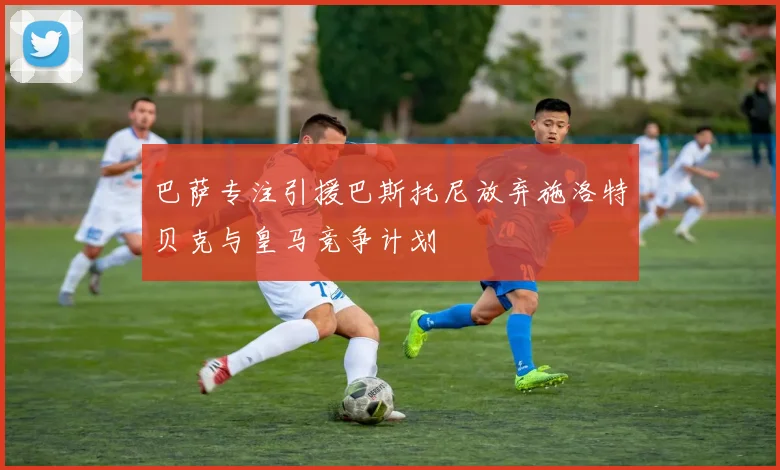巴萨专注引援巴斯托尼放弃施洛特贝克与皇马竞争计划
