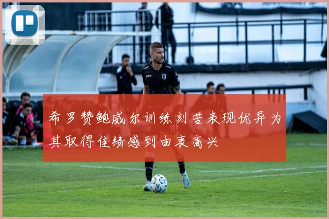 希罗赞鲍威尔训练刻苦表现优异为其取得佳绩感到由衷高兴