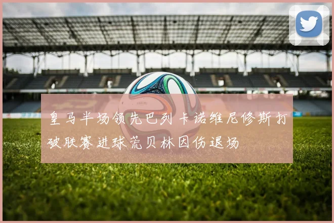 皇马半场领先巴列卡诺维尼修斯打破联赛进球荒贝林因伤退场