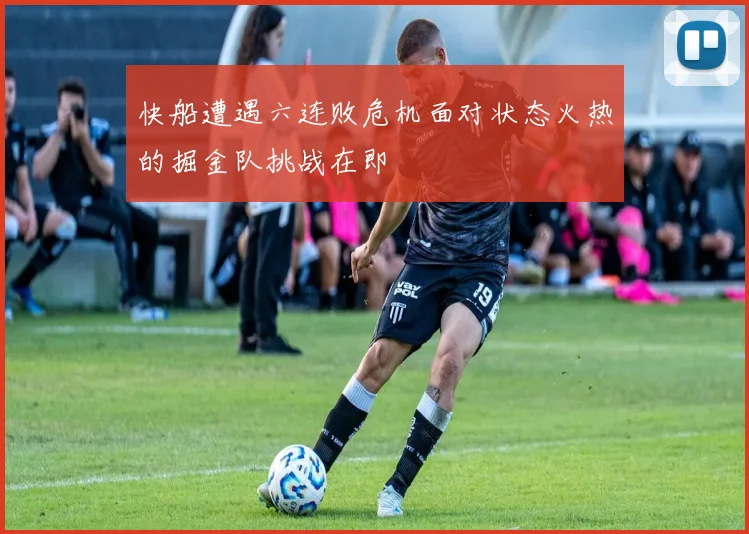 快船遭遇六连败危机面对状态火热的掘金队挑战在即