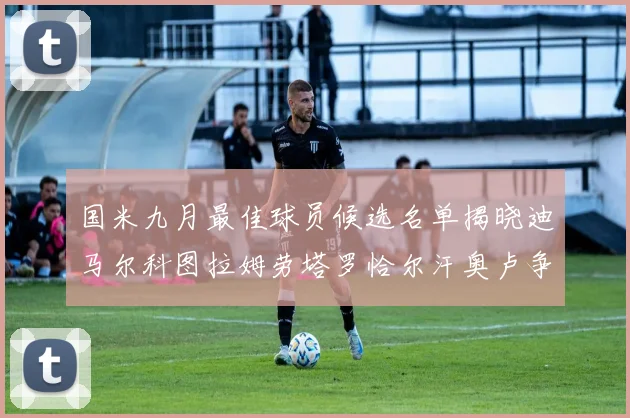 国米九月最佳球员候选名单揭晓迪马尔科图拉姆劳塔罗恰尔汗奥卢争夺荣誉