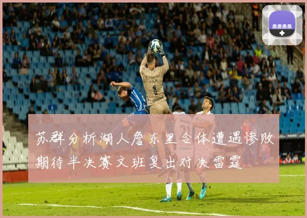 苏群分析湖人詹东里合体遭遇惨败期待半决赛文班复出对决雷霆