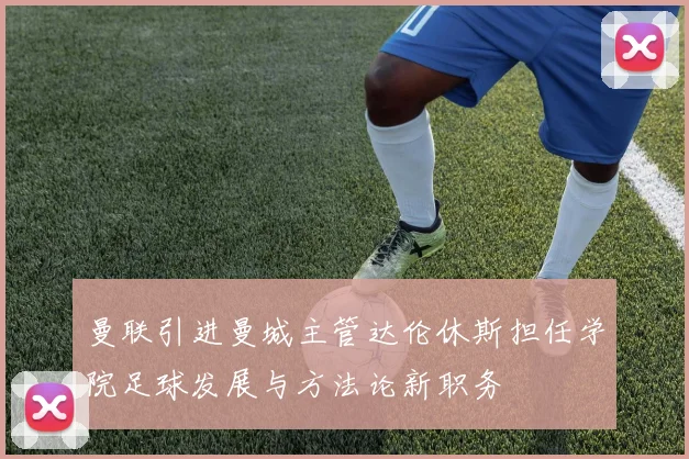 曼联引进曼城主管达伦休斯担任学院足球发展与方法论新职务